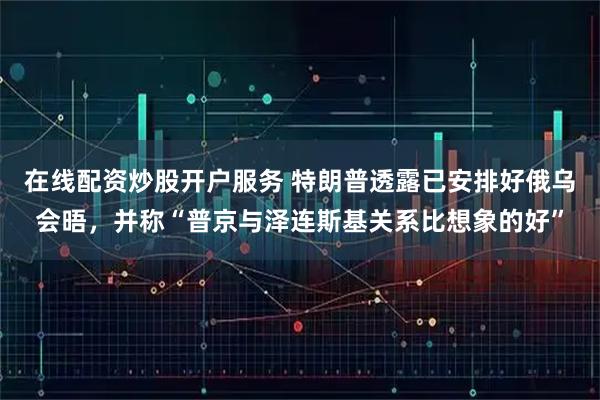 在线配资炒股开户服务 特朗普透露已安排好俄乌会晤，并称“普京与泽连斯基关系比想象的好”