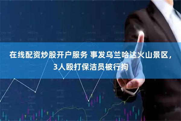 在线配资炒股开户服务 事发乌兰哈达火山景区，3人殴打保洁员被行拘