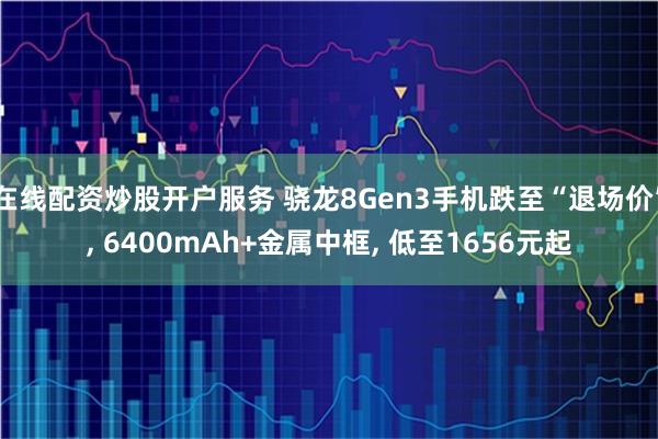 在线配资炒股开户服务 骁龙8Gen3手机跌至“退场价”, 6400mAh+金属中框, 低至1656元起