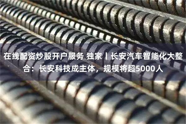 在线配资炒股开户服务 独家丨长安汽车智能化大整合：长安科技成主体，规模将超5000人