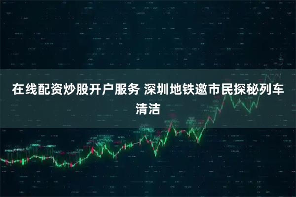 在线配资炒股开户服务 深圳地铁邀市民探秘列车清洁