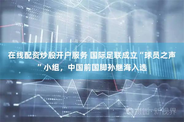 在线配资炒股开户服务 国际足联成立“球员之声”小组，中国前国脚孙继海入选