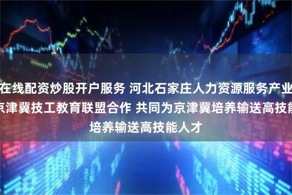 在线配资炒股开户服务 河北石家庄人力资源服务产业园与京津冀技工教育联盟合作&#32;共同为京津冀培养输送高技能人才