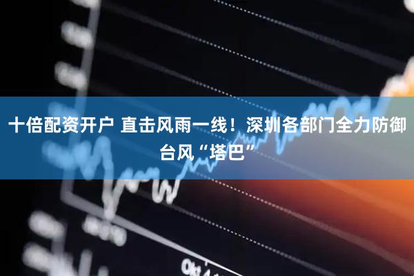 十倍配资开户 直击风雨一线！深圳各部门全力防御台风“塔巴”