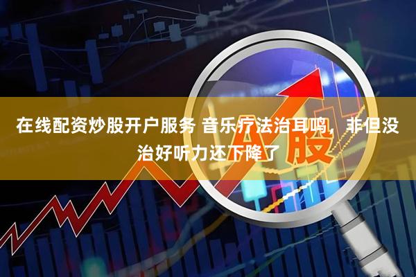 在线配资炒股开户服务 音乐疗法治耳鸣，非但没治好听力还下降了