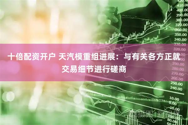 十倍配资开户 天汽模重组进展：与有关各方正就交易细节进行磋商