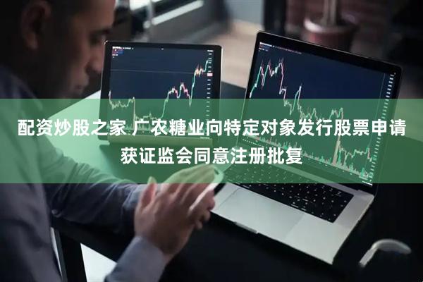 配资炒股之家 广农糖业向特定对象发行股票申请获证监会同意注册批复