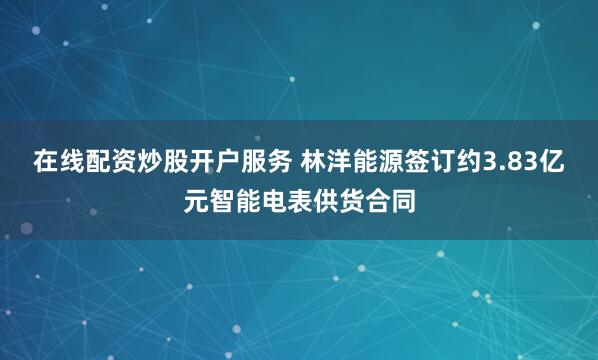 在线配资炒股开户服务 林洋能源签订约3.83亿元智能电表供货合同