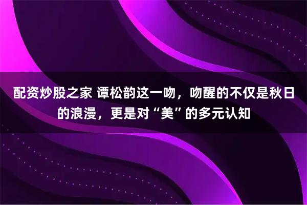 配资炒股之家 谭松韵这一吻，吻醒的不仅是秋日的浪漫，更是对“美”的多元认知