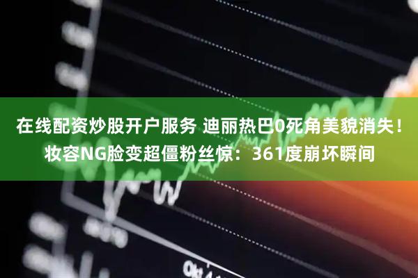 在线配资炒股开户服务 迪丽热巴0死角美貌消失！妆容NG脸变超僵粉丝惊：361度崩坏瞬间