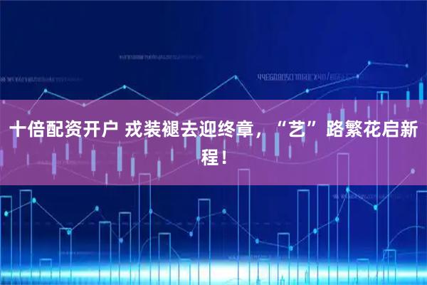 十倍配资开户 戎装褪去迎终章，“艺” 路繁花启新程！