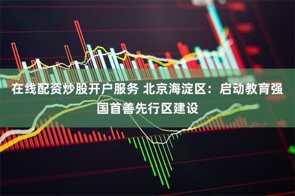在线配资炒股开户服务 北京海淀区：启动教育强国首善先行区建设