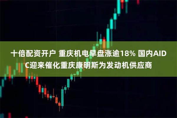 十倍配资开户 重庆机电早盘涨逾18% 国内AIDC迎来催化重庆康明斯为发动机供应商
