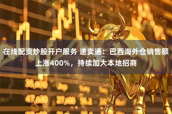在线配资炒股开户服务 速卖通：巴西海外仓销售额上涨400%，持续加大本地招商