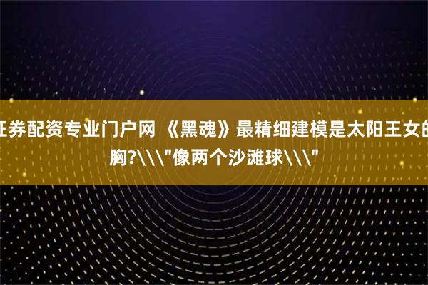 证券配资专业门户网 《黑魂》最精细建模是太阳王女的胸?\＂像两个沙滩球\＂