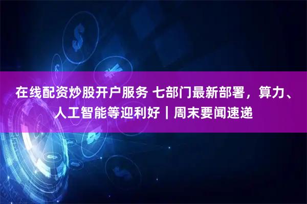 在线配资炒股开户服务 七部门最新部署，算力、人工智能等迎利好｜周末要闻速递