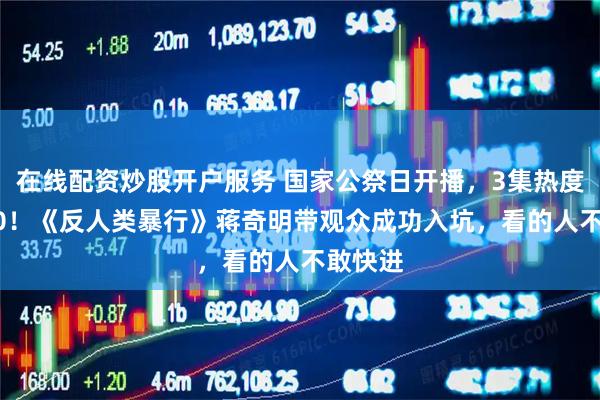 在线配资炒股开户服务 国家公祭日开播，3集热度破8000！《反人类暴行》蒋奇明带观众成功入坑，看的人不敢快进