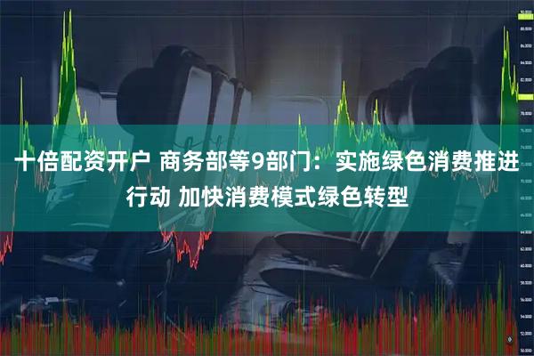 十倍配资开户 商务部等9部门：实施绿色消费推进行动 加快消费模式绿色转型