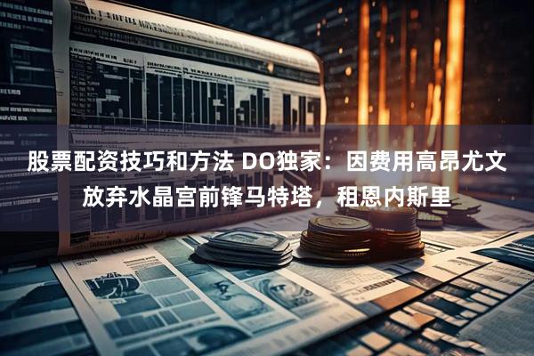 股票配资技巧和方法 DO独家：因费用高昂尤文放弃水晶宫前锋马特塔，租恩内斯里