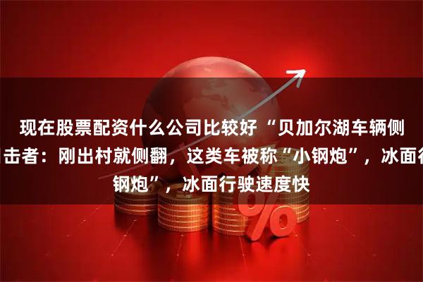 现在股票配资什么公司比较好 “贝加尔湖车辆侧翻事故”目击者：刚出村就侧翻，这类车被称“小钢炮”，冰面行驶速度快
