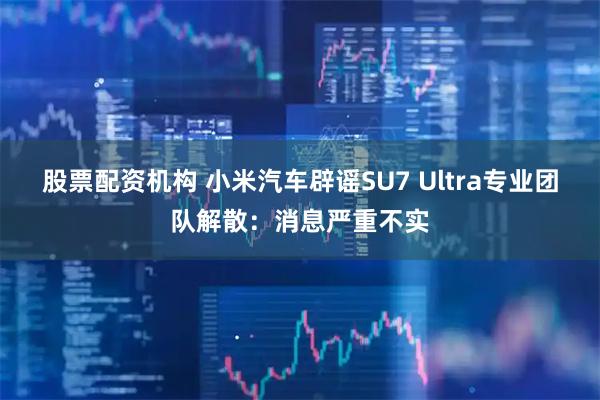 股票配资机构 小米汽车辟谣SU7 Ultra专业团队解散：消息严重不实