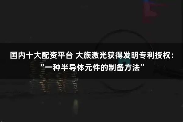 国内十大配资平台 大族激光获得发明专利授权：“一种半导体元件的制备方法”