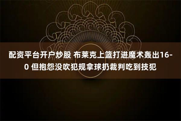 配资平台开户炒股 布莱克上篮打进魔术轰出16-0 但抱怨没吹犯规拿球扔裁判吃到技犯