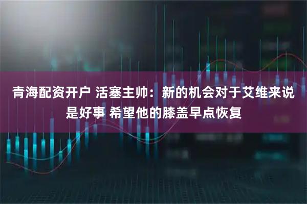 青海配资开户 活塞主帅：新的机会对于艾维来说是好事 希望他的膝盖早点恢复