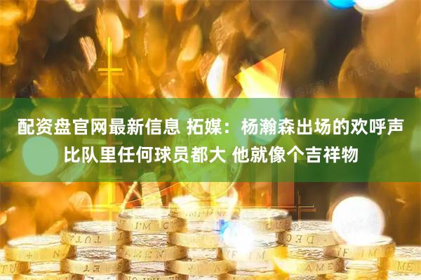 配资盘官网最新信息 拓媒：杨瀚森出场的欢呼声比队里任何球员都大 他就像个吉祥物