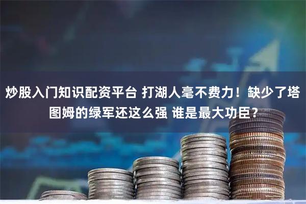 炒股入门知识配资平台 打湖人毫不费力！缺少了塔图姆的绿军还这么强 谁是最大功臣？