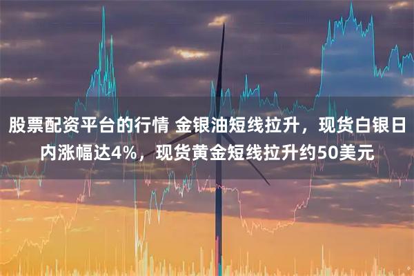 股票配资平台的行情 金银油短线拉升，现货白银日内涨幅达4%，现货黄金短线拉升约50美元