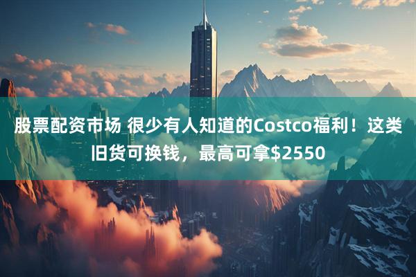 股票配资市场 很少有人知道的Costco福利！这类旧货可换钱，最高可拿$2550