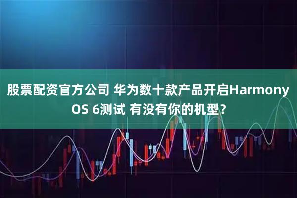 股票配资官方公司 华为数十款产品开启HarmonyOS 6测试 有没有你的机型？