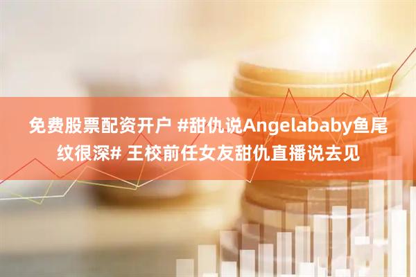 免费股票配资开户 #甜仇说Angelababy鱼尾纹很深# 王校前任女友甜仇直播说去见
