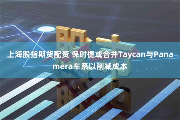 上海股指期货配资 保时捷或合并Taycan与Panamera车系以削减成本