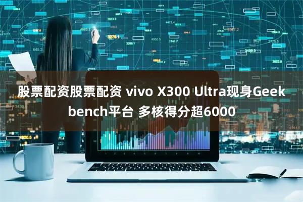 股票配资股票配资 vivo X300 Ultra现身Geekbench平台 多核得分超6000