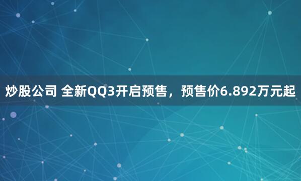 炒股公司 全新QQ3开启预售，预售价6.892万元起
