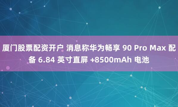 厦门股票配资开户 消息称华为畅享 90 Pro Max 配备 6.84 英寸直屏 +8500mAh 电池