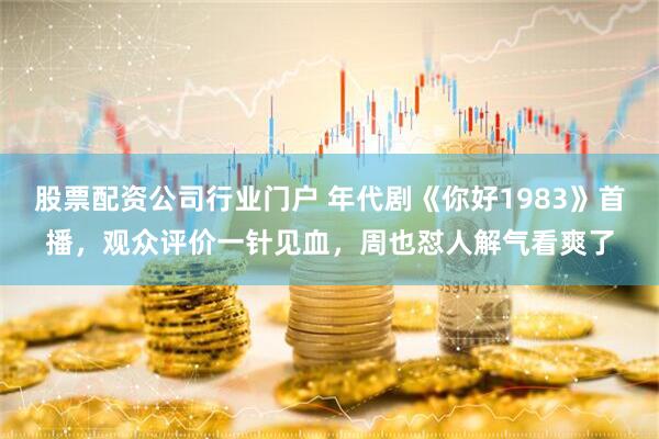 股票配资公司行业门户 年代剧《你好1983》首播，观众评价一针见血，周也怼人解气看爽了