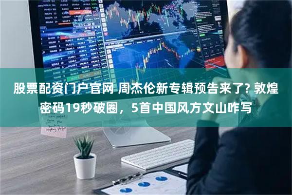 股票配资门户官网 周杰伦新专辑预告来了? 敦煌密码19秒破圈，5首中国风方文山咋写