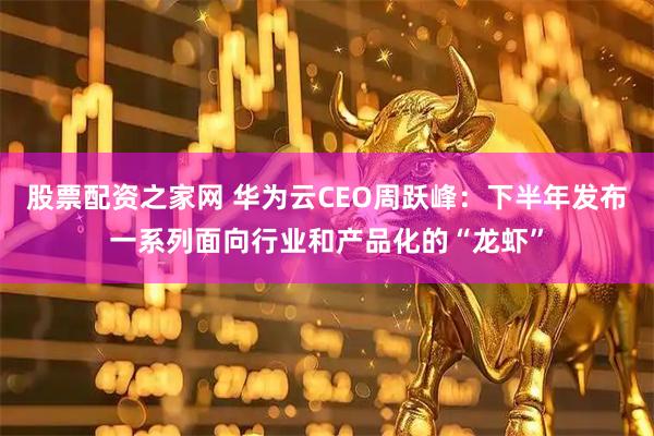股票配资之家网 华为云CEO周跃峰：下半年发布一系列面向行业和产品化的“龙虾”