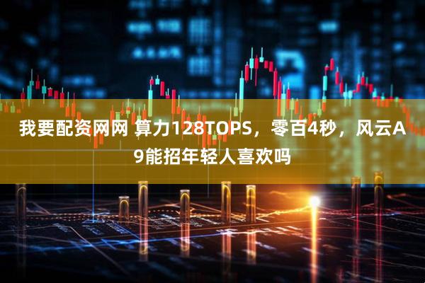 我要配资网网 算力128TOPS，零百4秒，风云A9能招年轻人喜欢吗