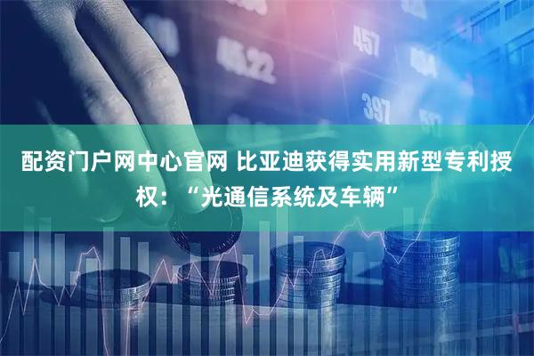 配资门户网中心官网 比亚迪获得实用新型专利授权：“光通信系统及车辆”
