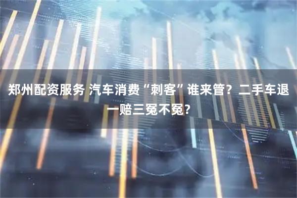 郑州配资服务 汽车消费“刺客”谁来管？二手车退一赔三冤不冤？