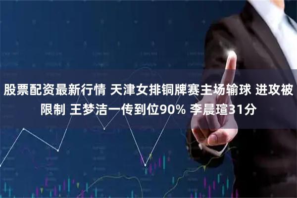 股票配资最新行情 天津女排铜牌赛主场输球 进攻被限制 王梦洁一传到位90% 李晨瑄31分
