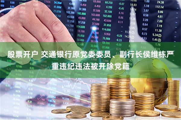 股票开户 交通银行原党委委员、副行长侯维栋严重违纪违法被开除党籍