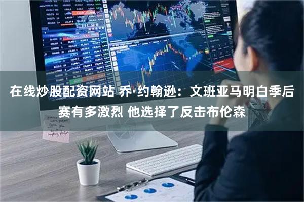 在线炒股配资网站 乔·约翰逊：文班亚马明白季后赛有多激烈 他选择了反击布伦森