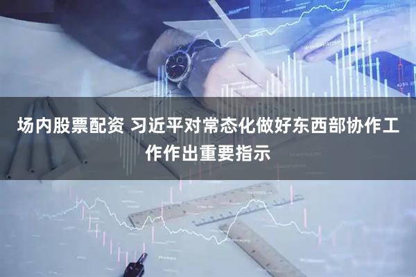 场内股票配资 习近平对常态化做好东西部协作工作作出重要指示