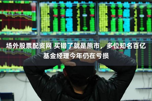 场外股票配资网 买错了就是熊市，多位知名百亿基金经理今年仍在亏损