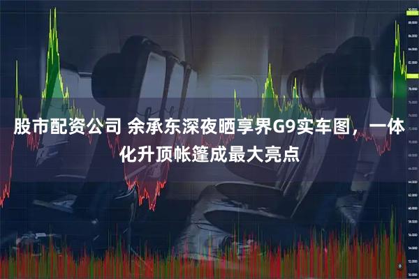 股市配资公司 余承东深夜晒享界G9实车图，一体化升顶帐篷成最大亮点